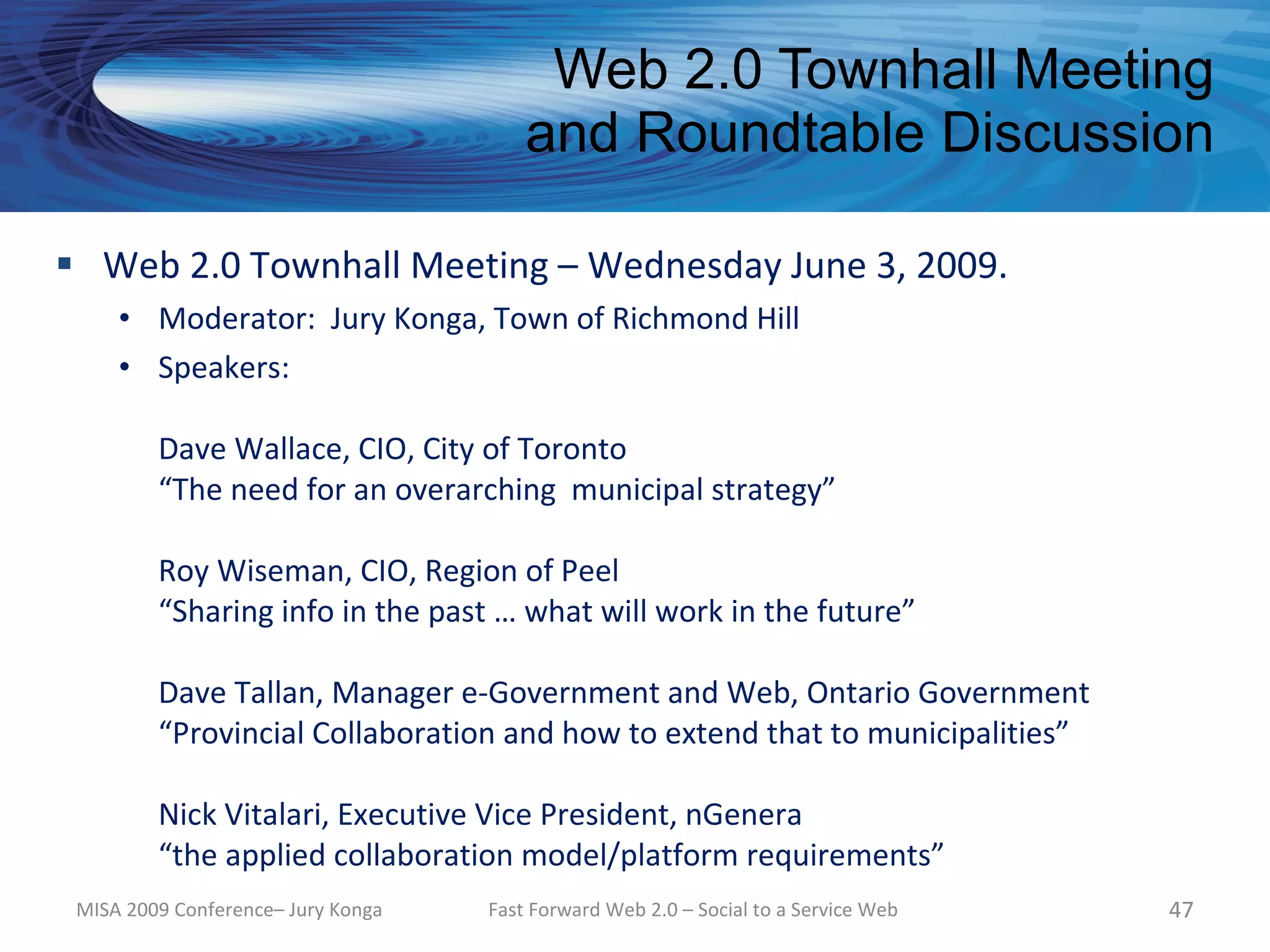 Web 2.0 Townhall Meeting
                                        and Roundtable Discussion

 Web 2.0 Townhall Meeting – Wednesday June 3, 2009.
     • Moderator: Jury Konga, Town of Richmond Hill
     • Speakers:

         Dave Wallace, CIO, City of Toronto
         “The need for an overarching municipal strategy”

         Roy Wiseman, CIO, Region of Peel
         “Sharing info in the past … what will work in the future”

         Dave Tallan, Manager e-Government and Web, Ontario Government
         “Provincial Collaboration and how to extend that to municipalities”

         Nick Vitalari, Executive Vice President, nGenera
         “the applied collaboration model/platform requirements”
 MISA 2009 Conference– Jury Konga   Fast Forward Web 2.0 – Social to a Service Web   47
 