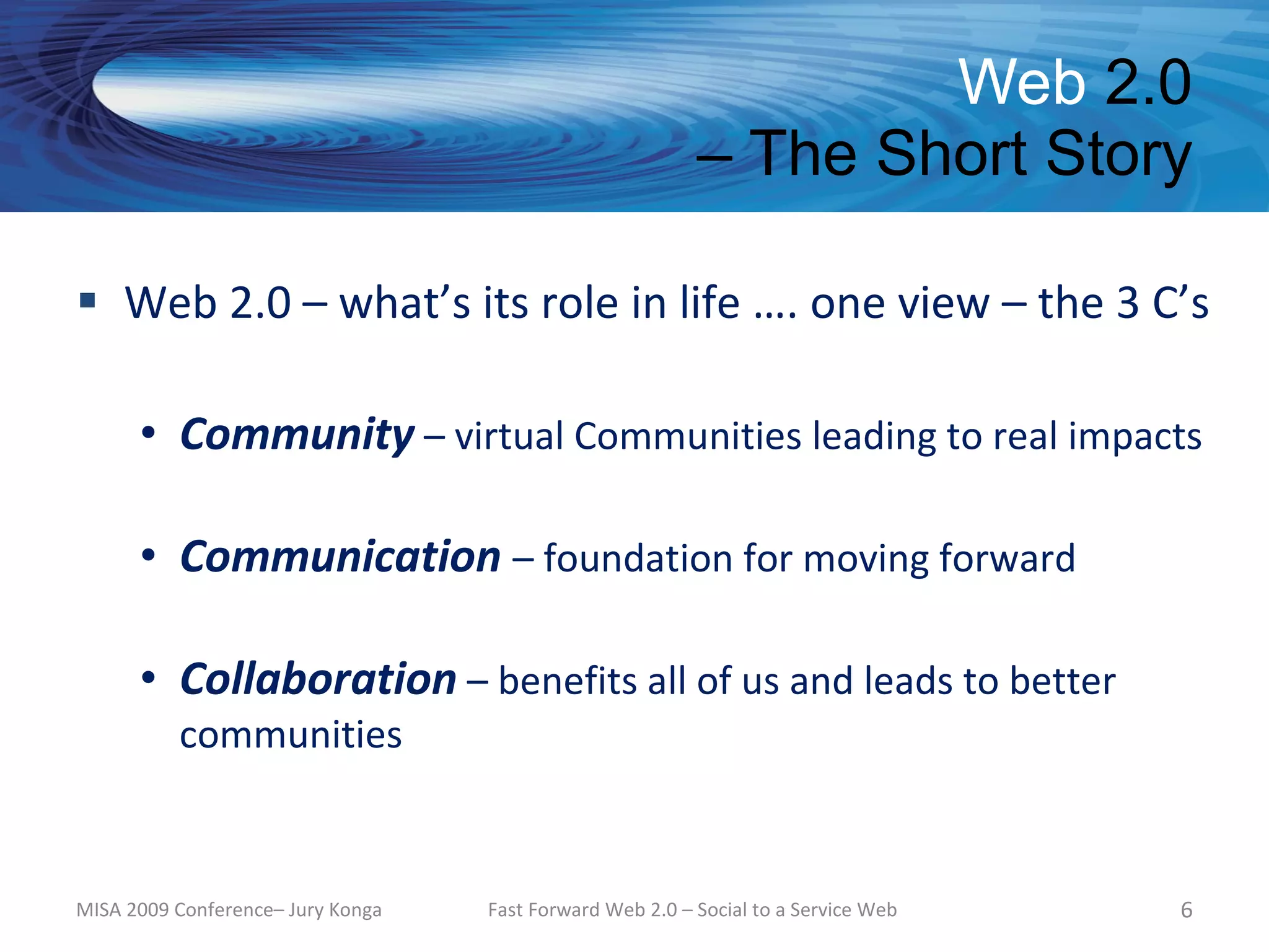 Web 2.0
                                                          – The Short Story

 Web 2.0 – what’s its role in life …. one view – the 3 C’s

      • Community – virtual Communities leading to real impacts

      • Communication – foundation for moving forward

      • Collaboration – benefits all of us and leads to better
          communities


MISA 2009 Conference– Jury Konga   Fast Forward Web 2.0 – Social to a Service Web   6
 