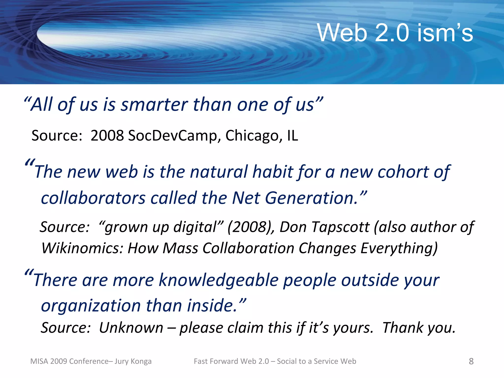 Web 2.0 ism’s

“All of us is smarter than one of us”
 Source: 2008 SocDevCamp, Chicago, IL

“The new web is the natural habit for a new cohort of
   collaborators called the Net Generation.”
   Source: “grown up digital” (2008), Don Tapscott (also author of
   Wikinomics: How Mass Collaboration Changes Everything)
“There are more knowledgeable people outside your
   organization than inside.”
   Source: Unknown – please claim this if it’s yours. Thank you.
 MISA 2009 Conference– Jury Konga   Fast Forward Web 2.0 – Social to a Service Web   8
 