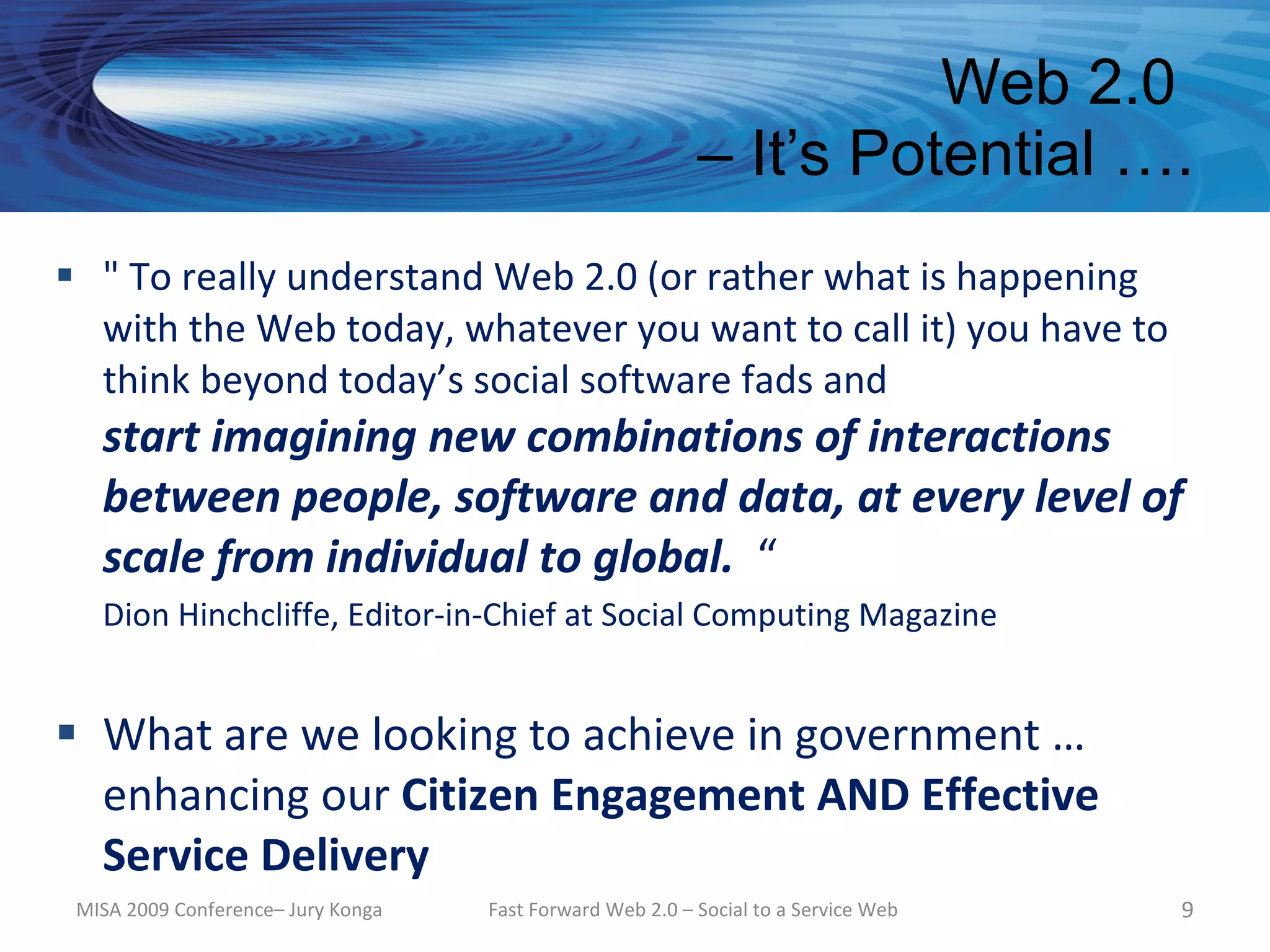 Web 2.0
                                                           – It’s Potential ….
 " To really understand Web 2.0 (or rather what is happening
  with the Web today, whatever you want to call it) you have to
  think beyond today’s social software fads and
   start imagining new combinations of interactions
   between people, software and data, at every level of
   scale from individual to global. “
   Dion Hinchcliffe, Editor-in-Chief at Social Computing Magazine


 What are we looking to achieve in government …
  enhancing our Citizen Engagement AND Effective
  Service Delivery
 MISA 2009 Conference– Jury Konga   Fast Forward Web 2.0 – Social to a Service Web   9
 