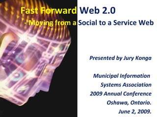 Fast Forward Web 2.0
- Moving from a Social to a Service Web



                   Presented by Jury Konga

                    Municipal Information
                      Systems Association
                   2009 Annual Conference
                         Oshawa, Ontario.
                             June 2, 2009.
 