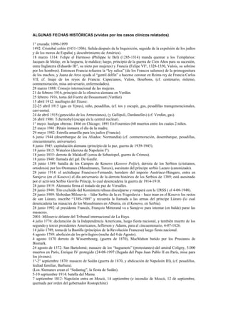 ALGUNAS FECHAS HISTÓRICAS (vividas por los casos clínicos relatados).

1° cruzada: 1096-1099
1492: Cristobal colón (1451-1506). Salida después de la Inquisición, seguida de la expulsión de los judíos
y de los moros de España( y descubrimiento de América).
18 marzo 1314: Felipe el Hermoso (Philippe le Bel) (1285-1314) manda quemar a los Templarios:
Jacques de Molay, en la hoguera, le maldice; luego, principio de la guerra de Cien Años para su sucesión,
entre Inglaterra (Eduardo III°, su nieto por mujeres) y Francia (Felipe VI°, 1328-1350, Valois, su sobrino
por los hombres). Entonces Francia refuerza la “ley salica” (de los Francos salienos) de la primogenitura
de los machos, y Juana de Arco ayuda al “gentil delfín” a hacerse coronar en Reims rey de Francia Carlos
VII; cf. linaje de los reyes de Francia: Capecianos, Valois, Bourbons, (cf. centenario, milenio,
conmemoración, misa aniversario, enfermedades).
28 marzo 1888: Consejo internacional de las mujeres.
21 de febrero 1916, principio de la ofensiva alemana en Verdún.
25 febrero 1916, toma del Fuerte de Douaumont (Verdún)
15 abril 1912: naufragio del Titanic.
22-25 abril 1915 (gas en Ypres), niño, pesadillas, (cf. tos y escupir, gas, pesadillas transgeneracionales,
casi-asma).
24 de abril 1915 (genocidio de los Armenianos), (y Gallipoli, Dardanelles) (cf. Verdún, gas).
26 abril 1986: Tchernobyl (escape en la central nuclear).
1° mayo: huelgas obreras: 1866 en Chicago; 1891 En Fourmies (60 muertos entre los cuales 2 niños.
25 mayo 1941: Pétain instaura el día de la madre.
29 mayo 1942: Estrella amarilla para los judíos (Francia).
6 junio 1944 (desembarque de los Aliados: Normandía) (cf. conmemoración, desembarque, pesadillas,
cincuentenario, aniversario).
8 junio 1945: capitulación alemana (principio de la paz, guerra de 1939-1945).
18 junio 1815: Waterloo (derrota de Napoleón I°).
18 junio 1855: derrota de Malakoff (cerca de Sebastopol, guerra de Crimea).
18 junio 1940: llamada del gal. De Gaulle.
28 junio 1389: batalla de los Campos de Kosovo (Kosovo Poljie), derrota de los Serbios (cristianos,
ortodoxos) por los Otomanes (Musulmanes, Turcos), asesinato del príncipe serbio Lazaro (canonizado).
28 junio 1914: el archiduque Francisco-Fernando, heredero del imperio Austriaco-Húngaro, entra en
Sarajevo (en el Kosovo) el día aniversario de la derrota histórica de los Serbios de 1389; está asesinado
por el activista Serbio Gavrilo Princip, lo cual desencadena la guerra de 1914-1918.
28 junio 1919: Alemania firma el tratado de paz de Versalles.
28 junio 1948: Tito excluido del Komintern rehusa disculparse y romperá con la URSS ( el 4-08-1948).
28 junio 1989: Slobodan Milosevic – líder Serbio de la ex-Yugoslavia – hace traer en el Kosovo los restos
de san Lázaro, inscribe “1389-1989” y recuerda la llamada a las armas del príncipe Lázaro (lo cual
desencadena las masacres de los Musulmanes en Albania, en el Kosovo, en Serbia).
28 junio 1992: el presidente Francés, François Mitterand va a Sarajevo para intentar (en balde) parar las
masacres.
2001: Milosevic delante del Tribunal internacional de La Haya.
4 julio 1776: declaración de la Independencia Americana, luego fiesta nacional, y también muerte de los
segundo y tercer presidentes Americanos, Jefferson y Adams, para el cincuentenario, 4-07-1826.
14 julio 1789, toma de la Bastilla (principios de la Revolución Francesa) luego fiesta nacional.
4 agosto 1789: abolición de los privilegios (noche del 4 de Agosto).
4 agosto 1870 derrota de Wissembourg, (guerra de 1870), MacMahon batido por los Prusianos de
Bismark.
24 agosto de 1572: San Bartolomé; masacre de los “huguenots” (protestantes) del amiral Coligny, 5.000
muertos en París, Enrique IV protegido (24-08-1997 (llegada del Papa Juan Pablo II en París, misa para
los jóvenes).
1°-2° septiembre 1870: masacre de Sedán (guerra de 1870, y abdicación de Napoleón III), (cf. pesadillas,
lealtad familiar, Barbara).
(Los Alemanes crean el “Sedantag”, la fiesta de Sedán).
5-10 septiembre 1914: batalla del Marne
7 septiembre 1812: Napoleón entra en Moscú, 14 septiembre (e incendio de Moscú, 12 de septiembre,
quemada por orden del gobernador Rostopchine)
 