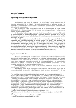 Terapia familiar

y genograma/genosociograma.

         La emergencia de la familia, de la película y del “video” sobre la escena terapéutica puso de
manifiesto la importancia de los vínculos y del modo de comunicación en la familia, su salud o su
enfermedad, y permitió precisar o incluso “afinar” y conceptualizar el genosociograma, como herramienta
de investigación y de tratamiento.
         Lo que vamos a llamar terapia familiar sale de las investigaciones de Frieda Fromm-
Reichmann18(1889-1957) quien, hacía 1948, se interroga sobre los esquizofrénicos y trabaja con sus
familias, los filma y los hace filmar.
         Si el sueño fue, según las propias palabras de Freud, “la vía real hacia el inconsciente”, la familia
del esquizofrénico y sus interacciones (filmadas y estudiadas a cámara lenta) será la vía hacia el
desciframiento del universo interior de las familias, y de los estilos y modos de comunicación (verbal) y
de expresión (no verbal).
         Hacía 1956 pues, en la universidad de Stanford y en Palo Alto, después de Frieda Fromm-
Reichmann, otros exploradores alrededor de Gregory Bateson 19, Jay Haley20, John Weakland, Don
Jackson y Paul Watzlawick21 y la célebre terapeuta familiar Virginia Satir 22, empiezan a hacer
investigaciones en esta dirección. Se podría decir que es gracias a un coincidencia feliz de circunstancias
(serendipity) que tanta gente de alto nivel y de formaciones diferentes se encontraron en Palo Alto junta
para intercambiar y confrontar puntos de vista de disciplinas diferentes. Es así como el grupo de Palo Alto
se estructuró. (La mayoría de entre ellos benefician del tiempo de su “año sabático” en Palo Alto
(California) como fellows del Institute for the Advanced Study in the Behavioral Science.)


El grupo llamado de Palo Alto.

         Lo que se llama el “grupo de Palo Alto” enuncia la hipótesis del “doble nexo”, “doble coacción”
(double bind), trastorno grave de la comunicación en la familia: se emiten mensajes pero más que
contradictorios; están estructurados de tal modo que mientras afirman algo verbalmente, afirman al
mismo tiempo otra cosa de otro modo, por ejemplo por el lenguaje del cuerpo, y por lo tanto las dos
afirmaciones se excluyen o se bloquean. Es un “doble mensaje doblemente coaccionante” . Así si el
mensaje es una orden, hay que desobedecerla para obedecerla.
         Pero también está prohibido hablar de ello o incluso comentar el hecho que es confuso,
contradictorio y “obligatorio”.
         Una persona cogida en una situación de “doble coacción” corre el peligro por lo tanto de
encontrarse castigada (o de sentirse culpable) cuando percibe las cosas “correctamente” y de estar

18
   La Dra. Frieda Fromm-Reichmann desde luego había trabajado con J.L. Moreno y editado con él
Progress in Psychotherapy, 1956, N.Y., Grune & Straton. Es el “Dr. Fried” de la novela autobiográfica
de Hanna Green, I Never Promised you a Rose Garden, Holt, Rinehart, Winston, New York, 1964, vuelto
a editar bajo su verdadero nombre, Joanne Greenberg, en colección de “bolsillo”( Signet Book, New
American Library, N.Y.) novela y luego película describiendo la terapia de una enferma etiquetada
esquizofrenética. Frieda Fromm-Reichmann pasó un año en Stanford, en 1955-1956, en el Center for
Advanced Study in The Behavioral Sciences, y trabajó mucho tiempo en la famosa clínica psiquiátrica
psicoanalítica de Chestnut Lodge y trabajó allí cooperando con Harry Stack Sullivan y supervisó a
Josefina Hilgard. También es ella quien propuso a Palo Alto en 1956, a entropólogos y psiquiatras de
filmar familias de esquizofrénicos en interacción (de aquí nació el double bind de Gregory Bateson y la
investigación sobre la comunicación no verbal).
19
   Perceval le fou, Autobiografía de un esquizofrénico, París, Payot, 1976.
20
   Tacticiens du pouvoir: Jésus-Christ, le psicoanalista, el esquizofrénico y algunos más, París, ESF,
1987.
21
   Une logique de la communication, Paris, Le Seuil, 1972.
22
   Thérapie de couple et de la famille, Paris, Épi, 1983.
 