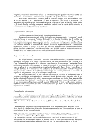 designada por su familia como “mala” o “loca” (el “enfermo designado”) por haber mostrado que hay una
desarmonía – una disonancia – entre lo que ella ve (percibe) y lo que “debería” ver, o sentir.
          Esta terapia familiar clásica salida del grupo de Palo Alto se apoya, en su proceso teórico, sobre
la idea de “sistema” y de “ homeostasía”, es decir de equilibrio, y de “reglas de la familia”. Los
practicantes del Mental Research Institute (MRI) como Watzlawick, así como Whitaker y Napier, hablan
ya de terapia familiar sistémica, surgida del pasado del paciente 23, de la terapia familiar sistémica y,
veinte a treinta años después, utilizan el genograma.


Terapia sistémica estratégica.

         También hay una corriente de terapia familiar intergeneracional*.
         Los sistémicos de esta escuela teórica, designada como terapia sistémica “estratégica”, usan la
paradoja, lo que lo provoca, el “enfermo designado” y su familia. Consideran que la realidad del
problema del enfermo es conocida por el enfermo y también es conocida por su familia. Su principio de
base, es que cada cual puede definir su propia realidad. Las soluciones a las dificultades encontradas en la
vida, que sean del orden de la salud física o psíquica, se vuelven el problema esencia. La intervención
quiere volver a definir la realidad de un modo más funcional. Podríamos decir, en un lenguaje que sería
quizás también el de Goffman 24, que hay que llegar a ver, percibir, situar un acontecimiento en otra
perspectiva, en otro marco, es decir en otro contexto, hacer otro planteamiento.


Terapia sistémica estructural.

         La terapia familiar “estructural”, otra rama de la terapia sistémica, se propone cambiar las
costumbres relacionales de la familia, relaciones que se han vuelto estereotipadas. En Filadelfia, en la
Child Guidance Clinic, alrededor de S. Minuchin, estos sistémicos hicieron escuela y sus técnicas fueron
ampliamente adoptadas, sobre todo para la terapia de los niños. Se trata naturalmente, en lo que a este
grupo se refiere, de un proceso centrándose sobre el aquí y el ahora. Es Murray Bowen , conocido por su
concepto de “masa de yo familiar”25, y por sus técnicas de transformación de los conflictos triangulares
(triangulación) en conflictos de dos (diada) quien levanta por este hecho el problema de la transmisión de
angustia de una generación a otra, si no se rompe la triangulación.
         En una entrevista de 1991 en la revista Time, para su puesta en escena de Mademoiselle Julie de
Strindberg, en el Teatro Real Dramático de Estocolmo, Ingmar Bergman decía: “Esta obra habla de tres
heridas psíquicas de Mademoiselle Julie… hay gente en este mundo que han elegido llevar la culpabilidad
de los demás, y ella es de éstas.” Naturalmente, esta obra, como cualquier obra de Strindberg, se inspira
de una experiencia autobiográfica y cuenta la angustia del hijo de la sirvienta y de los dramas familiares
repetitivos de la vida del autor. Es como la túnica de Nessus, que pega a la piel del que almacena la
angustia de los ancestros.


Terapia familiar psicoanalítica.

        Pero la evolución que más nos interesa reside en las terapias familiares que, saliendo de bases
psicoanalíticas, intentan una extensión de los conceptos y herramientas analíticas a la familia, considerada

23
  Ver “Le Fantôme de Grand-mère” dans Napier A., I Whitaker C., Le Creuset familial, Paris, Laffont,
1980.

* Terapia familiar intergeneracional con Murray Bowen, Yvan Bosgormenyi-Nagy, Maurizio Andolsi,
Helm Stierlin, (Heildelberg) que desarrollan el concepto de delegación, por ejemplo de deuda; se “pasa la
patata caliente” de una generación a otra.
24
   Cf. Asiles: étude sur la condition sociales des malades mentaux, Paris, Minuit, 1968, y La mise en
scène de la vie quotidienne, Paris, Minuit, 1973.
25
   El concepto está vinculado a la escala de diferenciación del yo fuera de la masa fusional del ego
familiar en la cual, arriba de todo se hallan las personas con un yo estructurado y diferenciado, y abajo del
todo, las personas que viven bajo la dominación de este ego y no pueden distanciarse de lo vivido.
 