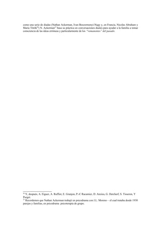 como una serie de diadas (Nathan Ackerman, Ivan Boszormenyi-Nagy y, en Francia, Nicolas Abraham y
Maria Török26) N. Ackerman27 basa su práctica en conversaciones duales para ayudar a la familia a tomar
consciencia de las ideas erróneas y particularmente de los “remanentes” del pasado.




26
   Y, después, A. Eiguer, A. Ruffiot, E. Granjon, P.-C Racamier, D. Anzieu, G. Dercherf, S. Tisseron, Y
Purget.
27
   Recordemos que Nathan Ackerman trabajó en psicodrama con J.L. Moreno – el cual trataba desde 1930
parejas y familias, en psicodrama psicoterapia de grupo.
 