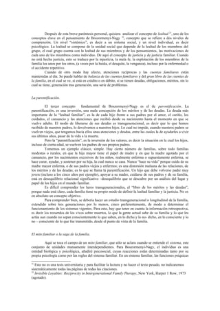 Después de esta breve paréntesis personal, quisiera analizar el concepto de lealtad 31, uno de los
conceptos clave en el pensamiento de Boszormenyi-Nagy 32, concepto que se refiere a dos niveles de
comprensión. Un nivel “sistémico”, es decir a un sistema social, y un nivel individual, es decir
psicológico. La lealtad se compone de la unidad social que depende de la lealtad de los miembros del
grupo, el cual grupo cuenta con la lealtad de sus miembros y de los pensamientos, las motivaciones de
cada uno de los miembros como individuo. De aquí el concepto de justicia y de justicia familiar. Cuando
no está hecha justicia, esto se traduce por la injusticia, la mala fe, la explotación de los miembros de la
familia los unos por los otros, (a veces por la huida, el desquite, la venganza), incluso por la enfermedad o
el accidente repetitivo.
          Cuando de otro modo hay afecto, atenciones recíprocas y las cuentas familiares están
mantenidas al día. Se puede hablar de balanza de las cuentas familiares y del gran libro de las cuentas de
la familia, en el cual se ve, si está en crédito o en débito, si se tienen deudas, obligaciones, méritos, sin lo
cual se tiene, generación tras generación, una serie de problemas.


La parentificación.

         El tercer concepto       fundamental de Boszormenyi-Nagy es el de parentificación. La
parentificación, es una inversión, una mala concepción de los méritos y de las deudas. La deuda más
importante de la “lealtad familiar”, es la de cada hijo frente a sus padres por el amor, el cariño, los
cuidados, el cansancio y las atenciones que recibió desde su nacimiento hasta el momento en que se
vuelve adulto. El modo de liberarse de sus deudas es transgeneracional, es decir que lo que hemos
recibido de nuestros padres, lo devolvemos a nuestros hijos. Lo cual no impide, cuando nuestros padres se
vuelven viejos, que tengamos hacía ellos unas atenciones y deudas, entre las cuales la de ayudarles a vivir
sus últimos años, pasar de la vida a la muerte.
         Pero la “parentificación”, es la inversión de los valores, es decir la situación en la cual los hijos,
incluso de cierta edad, se vuelven los padres de sus propios padres.
         Tomemos un ejemplo clásico, simple. Hay cierto número de familias, sobre todo familias
modestas o rurales, en que la hija mayor tiene el papel de madre y en que la madre agotada por el
cansancio, por los nacimientos excesivos de los niños, realmente enferma o supuestamente enferma, se
hace curar, ayudar, y sostener por su hija, la cual nunca se casa. Nunca “hace su vida” porque cuida de su
madre mayor enferma, o de sus padres viejos y enfermos; es una distorsión malsana de las relaciones, de
los méritos y de las deudas; es lo que se llama la parentificación. Un hijo que debe volverse padre muy
joven (incluso a los cinco años por ejemplo), apoyar a su madre, cuidarse de sus padres y de su familia,
está en desequilibrio relacional significativo –desequilibrio que se descubre por un análisis del lugar y
papel de los hijos en el mundo familiar.
         Es difícil comprender los lazos transgeneracionales, el “libro de los méritos y las deudas”,
porque nada está claro, cada familia tiene su propio modo de definir la lealtad familiar y la justicia. No es
en absoluto un concepto objetivo.
         Para comprender bien, se debería hacer un estudio transgeneracional o longitudinal de la familia,
extendido sobre tres generaciones por lo menos, cinco preferentemente, de modo a determinar el
funcionamiento de los sistemas vigentes. Para esto, hay que tener en cuenta la información retrospectiva,
es decir los recuerdos de los vivos sobre muertos, lo que la gente actual sabe de su familia y lo que les
actúa aun cuando no sepan conscientemente lo que saben, en lo dicho y lo no- dicho, en lo consciente y lo
no – consciente de lo que fue transmitido, desde el punto de vista de la familia.


El mito familiar o la saga de la familia.

         Aquí se toca el campo de un mito familiar, que sólo se aclara cuando se entiende el sistema, este
conjunto de unidades mutuamente interdependientes. Para Boszormenyi-Nagy, el individuo es una
entidad biológica y psicológica, añadiré psicosocial, cuyas reacciones están determinadas tanto por su
propia psicología como por las reglas del sistema familiar. En un sistema familiar, las funciones psíquicas

31
   Esto no es una tesis universitaria y para facilitar la lectura y no hacer el texto pesado, no indicaremos
sistemáticamente todas las páginas de todas las citaciones.
32
   Invisible Loyalties: Reciprocity in Intergenerational Family Therapy, New York, Harper 1 Row, 1973
(agotado).
 