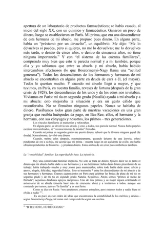 apertura de un laboratorio de productos farmacéuticos; se había casado, al
inicio del siglo XX, con un químico y farmacéutico. Ganaron un poco de
dinero, luego se establecieron en París. Mi prima, que era una descendiente
de esta hermana de mi abuelo, me propuso pues dinero. En alguna parte,
había un “préstamo por un devuelto”, un equilibrio. Me dijo: “Me lo
devuelves si puedes, pero si quieres, no me lo devuelvas; me lo devuelves
más tarde, o dentro de cinco años, o dentro de cincuenta años, no tiene
ninguna importancia.” Y con “el sistema de las cuentas familiares”,
comprendo muy bien que esto le parecía normal y a mí también, porque
ella y yo sabíamos que entre su abuela y mi abuelo, había habido
intercambios afectuosos (lo que Boszormenyi-Nagy llama una “actitud
generosa”). Todos los descendientes de los hermanos y hermanas de mi
abuelo se encontraban en alguna parte en deuda de cara a él, (el mayor).
Todos le querían mucho. Y cuando mi abuelo llegó a mayor, y que
tuvimos, en París, en nuestra familia, reveses de fortuna (después de la gran
crisis de 1929), los descendientes de los unos y de los otros nos invitaban.
Vivíamos en París: mi tía en segundo grado (Natalia) ayudó a mi abuelo y a
mi abuela: esto mejoraba la situación y era un gesto cálido que
reconfortaba. No se firmaban ningunos papeles. Nunca se hablaba de
dinero. Pasábamos todos gran parte de nuestras vacaciones en una gran
granja que recibía huéspedes de pago, en Bas-Rez; ellos, el hermano y la
hermana, con sus cónyuges y nosotros, los primos – tres generaciones.
          Los vínculos familiares se mantenían y reforzaban.
          En alguna parte, se devolvía una deuda, y esto, a todos, nos parecía normal. Nunca hubo papeles
escritos intercambiados, ni “reconocimiento de deudas” firmadas.
          Cuando mi prima en segundo grado me prestó dinero, rehusó que le firmara ninguna papel (de
deuda). Naturalmente, devolví este dinero.
          Cuando, treinta años después, espontáneamente, pasando delante de una joyería, ofrecí
pendientes de oro a su hija, me acordé que mi prima – muerta luego en un accidente de avión- me había
ofrecido pendientes de bisutería – y prestado dinero. Estos anillos de oro eran pues simbólicos también.


La “contabilidad” familiar. La seguridad de base. La injusticia.

         Hay una contabilidad familiar implícita. No sólo se trata de dinero. Quiero decir no es tanto el
dinero que mi abuelo había dado a sus hermanos y a sus hermanas: había dado dinero procedente de su
trabajo: había trabajado mucho y muy joven para mantenerles; sobre todo había dado amor, afecto y
apoyo, alegría, felicidad, seguridad básica. Esto se transmite * entre los descendientes de mi abuelo y de
sus hermanos y hermanas. Éramos cuatrocientos en París para celebrar las bodas de plata de mi tío en
segundo grado y de mi tía en segundo grado Natalia. Seguimos. Ahora somos “primos al modo de
Bretaña”; seguimos dándonos apoyos recíprocos. Uno de mis primos y su mujer siguen celebrando el
aniversario de su abuela (muerta hace más de cincuenta años) y a invitarnos a todos, aunque sea
comiendo por turnos, pero es “la familia” y es una fiesta.
         Como se dice en Rusia: “nos apretamos, estamos estrechos, pero estamos todos y nadie hiere ni
olvida a nadie 35”.
          Es un poco en este orden de ideas que encontramos la contabilidad de los méritos y deudas -
según Boszormenyi-Nagy, tal como creí comprenderla según sus escritos.

35
     “B TECHOTE, HO HE OGHAH.”
 