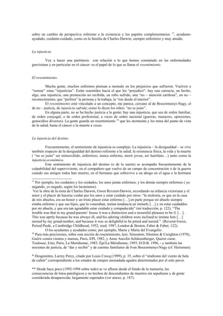 sobre un cambio de perspectiva referente a la existencia y los papeles complementarios 37, ayudante-
ayudado, cuidante-cuidado, como en la familia de Charles Darwin, siempre enfermizo y muy amado.


La injusticia:

        Voy a hacer una paréntesis con relación a lo que hemos constatado en las enfermedades
gravísimas y en particular en el cáncer: es el papel de lo que se llama el resentimiento.


El resentimiento:

          Mucha gente, muchos enfermos piensan a menudo en los prejuicios que sufrieron. Vuelven a
“rumiar” estas “injusticias”. Están resentidos hacía el que les “perjudicó”: hay una carencia, un hecho,
algo, una injusticia, una promoción no recibida, un robo sufrido, una “no – atención cariñosa”, un no –
reconocimiento, que “perfora” la persona y la trabaja, la “roe desde el interior”.
          El resentimiento está vinculado a un concepto, me parece, cercano al de Boszormenyi-Nagy, el
de no – justicia, de injusticia sufrida; como lo dicen los niños: “no es justo”.
          En alguna parte, no se ha hecho justicia a la gente; hay una injusticia, que sea de orden familiar,
de orden conyugal, o de orden profesional, a veces de orden nacional (guerras, masacres, opresiones,
genocidios diversos). La gente guarda un resentimiento 38 que les atormenta y les mina del punto de vista
de la salud, hasta el cáncer o la muerte a veces.


La injusticia del destino:

          Frecuentemente, el sentimiento de injusticia es complejo. La injusticia – la desigualdad – se vive
también respecto de la desigualdad del destino referente a la salud, la resistencia física, la vida y la muerte
( “no es justo” ser minusválido, enfermizo, nunca enfermo, morir joven, ser huérfano…) tanto como la
injusticia económica.
          Este sentimiento de injusticia del destino (o de la suerte) se acompaña frecuentemente de la
culpabilidad del superviviente, en el compañero que vuelve de un campo de concentración o de la guerra
cuando sus amigos todos han muerto; en el hermano que sobrevive a un ahogo en el agua o la hermana

37
   Por ejemplo, los cuidantes y los cuidados, los unos jamás enfermos, y los demás siempre enfermos ( yo
negando, yo negado, según los lacanianos).
 Ver la obra de la nieta de Charles Darwin, Gwen Reverat-Darwin, recordando su infancia victoriana y el
amor y el placer de hacerse cuidar por los unos y estar cuidado por otros: “la molestia, es que en la casa
de mis abuelos, era un honor y un triste placer estar enfermo […] en parte porque mi abuelo siempre
estaba enfermo y que sus hijos, que lo veneraban, tenían tendencia en imitarle […] y en estar cuidaddos
por mi abuela, y que era tan agradable estar cuidado y compadecido” (mi traducción, p. 122). “The
trouble was that in my grand-parents’ house it was a distinction and a mournful pleasure to be il. […].
This was aprtly because he was always ill, and his adoring children were inclined to imitate him […]
nursed by my grnad-mother, and because it was so delightful to be pitied and nursed.” (Reverat Gwen,
Period Piede, a Cambridge Childhood, 1952, reed. 1987, London & Boston, Faber & Faber, 122).
          O los ayudantes y ayudados como, por ejemplo, Marta y María del Evangelio.
38
   Para más precisiones, sobre esta noción de resentimiento, leer, Simonton, Silonton & Creighton (1978),
Guérir contra vientos y mareas, Paris, EPI, 1982, y Anne Ancelin Schützenberger, Querer curar,
Toulouse, Erès; Paris, La Meridienne, 1985; Épi/La Méridienne, 1993; D.D.B. 1996, - y también las
nociones de justicia, de “dar y recibir” y de cuentas familiares de Ivan Boszormenyi-Nagy (cf. Heireman).

* Desgenettes, Larrey Percy, citado por Louis Crocq (1999), p. 35, sobre el “síndrome del viento de bala
de cañón” correspondiente a los estados de estupor anonadada agudos determinados por el solo pavor.

** Desde hace poco (1992-1994 sobre todo) se ve aflorar desde el fondo de la memoria, las
consecuencias de lutos patológicos y no hechos de descendientes de muertos sin sepulturas y de gente
considerada desaparecida, largamente esperados (ver anexo, p. 187).
 
