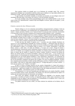Pero quisiera citarles un ejemplo que es un fenómeno de sociedad: todos Vds. conocen
seguramente alrededor suyo encantadoras señoritas solteras que se dedican a su vieja madre enferma, y no
construyen su nido 51 hasta que esta encantadora señora haya muerto.
        Y aquí también, la costumbre instalada, es necesario un encuentro, un casi milagro como en el
encantador libro para niños: Estas damas del sombrero verde de Germaine Acremant.
        Es lo que considero como efectos psicopatológicos graves de la lealtad familiar: se los ven tal
como lo dije en la “parentificación” cuando el hijo está obligado a volverse “padre de sus padres”, y esto
desde muy joven.


Contexto y neurosis de clase. El fracaso escolar.

          Nuestro enfoque es a la vez contextual, psicoanalítico, transgeneracional y etológico. Cada una
de estas ciencias es importante y sus contribuciones con complementarias y en tres dimensiones cuerpo –
espacio - tiempo: personal y familiar, con el “punto de borra” (Lacan) que reúne consciente, inconsciente
y co-consciente, el cual volvemos a enmarcar en el contexto personal, familiar y socio – económico.
          Las relaciones intrapsíquicas (el yo, el esto, el superyo, según la teoría psicoanalítica clásica) son
fundamentales, pero no se debe omitir, en lo transgeneracional, el aspecto interno del nivel interpersonal
(las lealtades invisibles hacía un padre o un cónyuge). El síndrome de aniversario se debe trabajar así
como los lazos culturales –étnicos. Al mismo tiempo, no hay que olvidar las consecuencias que esto tiene
en la vida real, es decir el aspecto existencial del nivel interpersonal.
          A todo esto hay que añadir el aspecto socio – económico de estas lealtades familiares (la
neurosis de clase) brillantemente analizadas por Vicente de Gaulejac 52. Demuestra hasta qué punto es
difícil para un buen hijo o una buena hija, superar el nivel de estudios de su padre; tendrá por ejemplo,
una enfermedad la víspera, o un accidente yendo al examen, o un “olvido” momentáneo, y dará hoja
blanca, incluso y sobre todo si él (ella) era brillante y “el mejor de la clase”. Porque de hecho e
inconscientemente, la promoción social e intelectual correría el riesgo de crear una distancia o una ruptura
entre él y su familia: ya no tendrían las mismas costumbres, los mismos gustos, las mismas maneras de
mesa, el mismo tipo de mueble, ni siquiera los mismos vestidos, lecturas (o ausencia de lecturas de
libros), las mismas normas, las mismas necesidades y ganas, los mismos ocíos…; ya no vivirían en los
mismos barrios, no frecuentarían las mismas personas y tendrían un nivel financiero diferente. Al saber
perfectamente que esto puede plantear problema y crear sufrimientos, alejamiento y un sentimiento de
infidelidad a los padres, a los abuelos y a la clase social, el hijo o la hija “renuncia” inconscientemente
por un acto fracasado a franquear esta barrera que su padre o los suyos no pudieron franquear. Al hacer
esto, responde inconscientemente al doble mensaje doblemente coercitivo (“double bind”) de su padre (o
de su madre): “Has como yo, sobre todo no hagas como yo”; “lo hago todo para ti y tu éxito, lo deseo… y
temo que me superes y nos “sueltes” o nos dejes.”
          El hijo o la hija se olvidará entonces de dar cuerda al despertador la víspera del examen u
olvidará llevarse los papeles de identidad, llegará tarde, tendrá un accidente en camino, una enfermedad o
una operación… igual como al padre se le ocurrirá quitar al hijo del colegio para ponerlo en un empleo a
la víspera del bachiller – precisamente ese día y no el día siguiente.
          Frecuentemente se ve este acto fracasado para una etapa decisiva de estudios (bachiller, entrada
en la Universidad, licencia, tesina, doctorado) o de entrada en la vida activa profesional (la víspera o la
mañana de unas oposiciones para ser funcionario, por ejemplo).
          Para cerrar este capítulo, recordaré que nos gobierna la fidelidad a los ancestros, hecha
inconsciente o invisible (la lealtad invisible); es importante hacerla visible, tomar consciencia de ella,
comprender lo que nos obliga, lo que nos gobierna y si, eventualmente, no se debería volver a situar esta
lealtad, para recobrar la libertad de vivir la propia vida.
          Los padres comieron las uvas verdes y los hijos sintieron las molestias en los dientes, dice la
Biblia.




51
     Hasta la liberación por la muerte de la madre y luego una intervención exterior.
52
     La Névrose de classe, Paris, Hommes & groupes, 1987.
 