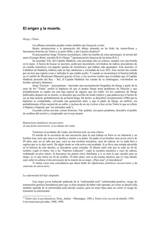El origen y la muerte.

Herge y Tintín.

         Los dibujos animados pueden contar también una búsqueda oculta.
         Quién, perteneciente a la generación del dibujo animado no ha leído las maravillosas y
fascinantes historias de Tintín y su perro Milú, y del Capitán Haddock?
         El psicoanalista Serge Tisseron reconstituyó, sobre las huellas de estos personajes, la novela del
autor (Georges Rémi, iniciales R.G.) Herge 59 [pronunciación francesa de las letras R.G.].
         Se acuerdan Vds. del Capitán Haddock, este personaje alto en colores, siempre con una botella
en la mano. A fuerza de buscar su ancestro, acabó por encontrarlo, sirviéndose de índices procedentes de
un castillo misterioso con papeles iguales de misteriosos, que habían sido quemados. Este ancestro, el
Caballero de Haddock, hubiese sido un hijo adulterino y escondido de Luís XIV. Este secreto fue notado
por un loro que repetía cosas e indicaba lo que estaba oculto. Y cuando se reconstituyó la historia hallada
en el castillo de Moulinsart (Mansart) gracias al loro, y los secretos ocultos que revelaban que el Capitán
Haddock procedía del Rey – Sol, el Capitán Haddock fue curado de su embriaguez, volviéndose un
hombre normal y dinámico.
         Serge Tisseron – psicoanalista – haciendo una reconstitución biográfica de Herge a partir de la
serie de los “Tintín” emitió la hipótesis de que el propio Herge tenía problemas de filiación y que
probablemente su madre era una hija natural de alguien que era noble. En los cuadernos de Herge
publicados después de su muerte, se descubre que escribía de modo críptico y que padecía por el hecho de
ser un hijo natural, probablemente de un barón belga. De hecho, se descubrió recientemente (1990) que la
hipótesis se comprobaba, volviendo una generación atrás, y que el padre de Herge, un mellizo, era
probablemente el hijo natural de un noble, o incluso de un rey (volver a leer en los Tintin lo que se refiere
a Dupont y Dupond, que “no entienden nada”).
         Leyendo ciertas novelas, ciertas historias, Vds. podrán, con pasos prudentes, descubrir el pueblo
de sombras del escritor y comprender así el suyo propio.


Repeticiones familiares inconscientes
en una fecha aniversario: el accidente del viudo.

         Tomemos el accidente del viudo, una historia real, un caso clínico.
         El marido de la secretaria de una asociación para la cual trabajo en París es un industrial y un
hombre muy serio que ama a su familia y mucho a su padre. Su padre es un hombre muy joven activo de
89 años, que, no se sabe por qué, cayó en una escalera mecánica, cayó de cabeza, no va nada bien y
suplica que se lo deje morir. De algún modo su vida activa está acabada. Si se lleva una mirada advertida
en la historia de esta familia, se descubren cosas extrañas. El abuelo salió solo por la calle un 26 de
octubre, cogió el metro, fue a las “Galerías Lafayette”: cogió la escalera mecánica y cayó de cabeza,
resbalando un piso entero. Si buscamos los puntos clave familiares y si se mira lo que sucedió para su
mujer, se ve que murió un 26 de octubre, 10 años antes; uno se da cuenta entonces que el viejo abuelo
cayó sobre la cabeza el día aniversario de la muerte de su mujer. ¿Puro azar? ¿Coincidencia?
         Vi tantas veces esta coincidencia que ahora hablo de repeticiones familiares inconscientes y de
síndrome de aniversario.


La enfermedad del hijo adoptado.

         Una mujer joven habiendo padecido de la “enfermedad azul” (enfermedad genética, riesgo de
transmisión genética hereditaria) pero que va bien después de haber sido operada, así como su abuela (ella
también operada de la enfermedad azul) decide casarse, pero no tener hijos para no correr el riesgo de
transmitir la enfermedad.

59
 Tintin chez le psychanalyste, París, Aubier – Montaigne, 1985 y Tintin et les secrets de famille, 1992.
Conversaciones privadas, 1988, 1990.
 