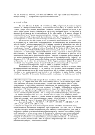 Más allá de este acto individual, está claro que el Oriente árabe sigue viendo en el Occidente a un
enemigo natural […] … la ruptura entra hoy aún, como una violación 62.”


La memoria perdura.

          La caída del muro de Berlín (10 noviembre de 1989), la “glasnost”, la caída del régimen
comunista en URSS (8 diciembre de 1991), el renacimiento de Rusia (1991), de los Países Bálticos, de
Ukrania, Georgia, Alto-Karabakh, Azerbaïdjan, Tadjïkistan y múltiples repúblicas que vivían en paz
relativa bajo el régimen soviético (una especie de Pax soviética corresponde quizás a la Pax romana de
Augusto) vio el despertar de los nacionalismos, de los odios raciales y de guerras religiosas de
exterminación en la ex-Yugoslavia postcomunista (entre cristianos y musulmanes y entre católicos y
ortodoxos), yendo hasta la búsqueda de la “pureza étnica del suelo” por la exterminación y la deportación,
lo cual se pensaba no se vería nunca más en Europa, desde la Inquisición y la barbarie nazi.
          En el curso del año 1992 (durante el cual se conmemoró el descubrimiento de Cristóbal Colón)
se vio como el rey de España Juan Carlos pedía perdón a la comunidad judía por la expulsión de los
judíos de España 63, quinientos años antes (1492) (a la época, a petición de la Inquisición y por orden de
los reyes católicos Fernando e Isabel). En 1992, el alcalde Americano de Salem organizó una ceremonia
expiadora para “reparar” y condenar el juicio y el sacrificio de las “brujas de Salem” (juicio que será
revisado en 1993 por la Alta Corte Federal). Pero al mismo tiempo, en la Europa de los Doce que prepara
la unificación y su ampliación por el tratado de Maastricht, en la ex- Yugoslavia, los Serbios y los Croatas
(todos cristianos) se entre- matan, y Europa impotente asiste a una tentativa de genocidio de los
musulmanes de Bosnia por los Serbios y de los católicos Croatas por los ortodoxos Serbios: despertar de
muy antiguos antagonismos (1896) y regreso en boomerang de las exacciones de los “oustachis” pro-
alemanes en 1941-1942, durante la guerra. En el mismo momento, los disturbios raciales de Los Angeles
revelaron otra vez el odio y las reivindicaciones de los Negros Americanos después de un juicio
considerado como “no justo64”, herencia de la esclavitud, de la no- asimilación y de la no- reparación.
          ¿Se puede olvidar sin perdonar, sin que un perdón no sea pedido y aceptado?
          Los asesinatos del presidente John Kennedy (22 de noviembre 1963) y de su hermano Robert,
del leader negro americano Malcom X (21 de febrero de 1965), del pastor Martin Luther King (4 de abril
de 1968) demuestran que no es fácil y que la solución no sólo es política o económica; quizás esté
vinculada, si nos podemos permitir esta hipótesis o este postulado, a la lealtad familiar y cultural
invisible, al “gran libro de las cuentas familiares, raciales y culturales, y al hecho de poder decir lo


62
   Recordemos algunas fechas: 622: principio de la era musulmana; 638: el Cálifa Omar toma Jerusalem;
siglos VII y VIII , imperio árabe des el Indus hasta el Pirineo; 1055: los Turcos dominan Bagdad, 1096:
Pedro el Ermitaño vencido por el cálifa de Nicea (1° cruzada 1096-1099); 15 julio 1099: los “Franj”
toman Jerusalem (la historia árabe cuenta que la ciudad hubiese sido saqueada y judíos y musulmanes
degollados); luego los Árabes vuelven a tomar Jerusalem a los Cruzados; 1100 Bauduino se proclama rey
de Jerusalem; 1115: alianza de los príncipes musulmanes y francos de Siria contra el sultán: 1148: el rey
de Francia Louis VII y el emperador de Alemania Conrad están vencidos delante de Damasco; 1187:
Saladino vuelve a conquistar Jerusalem; 1204: los “Franj” conquistan Constantinopla y la saquean; 1218-
1221: impulso de Gengis Khan (1167-1227) e invasión franca en Egipto; 1244: los Francos pierden
Jerusalem por última vez; 1248-1250, 7° cruzada: invasión de Egipto por el rey de Francia san Luís (Luís
IX) que será capturado y luego intercambiado contra rescate y volverá A Francia en 1254, y quien morirá
de la peste delante de Tunez el 25 de Agosto 1270, al principio de la 8° Cruzada.
         (Las ocho Cruzadas: I°, 1096-1099; 2°, 1147-1149; 3°, 1189-1192; 4°, 1202-1204; 5°, 1217-
1219; 6°, 1228-1229; 7°, 1248-1254; 8°: 1270.)
63
   Un éxodo-exil-emigración, en un salva-quien-puede precario, con un final frecuentemente triste y
cercano a las huidas actuales de los “boat people” según Jacques Attali, 1492, Paris, 1992. En un contexto
y una elección difíciles: salir sin equipaje dejando todos sus bienes o convertirse de buen o mal grado al
catolicismo y quedarse, en un ambiente de sospecha perpetua, de los “marranos” convertidos y vigilados
por la Inquisición – e incluso por mar: riesgo de abordaje de las embarcaciones por piratas, esclavitud,
matanzas, naufragio. Algunos marcharon con Cristóbal colón, el último día, el 3 de Agosto de 1492.
64
   Después de la absolución de dos policías blancos, acusados de haber brutalizado a un automobilista
negro, en California, en abril de 1992 – fotos de Reginald Denny tomadas por Bob Tur durante los
disturbios de Los Angeles y ampliamente difundidas.
 
