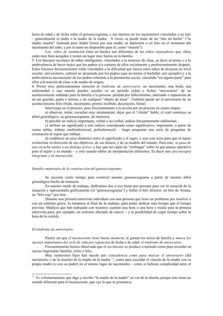 lazos de edad y de fecha sobre el genosociograma, y me intereso en los nacimientos vinculados a un luto
– generalmente el padre o la madre de la madre. A veces, se puede tratar de un “luto no hecho” (“la
madre muerta” ilustrada para André Green por una madre en depresión o en luto en el momento del
nacimiento del niño, y por lo tanto no disponible para él, como “muerta”).
          Los niños de sustitución (luto no hecho) son diferentes de los niños reparadores que, ellos,
están muy bien acogidos y tienen un lugar muy bueno en la familia.
5. Los fracasos escolares de niños inteligentes, vinculados a la neurosis de clase, es decir al temor o a la
ambivalencia de hacer mejor que los padres y/o cortarse de ellos socialmente y profesionalmente después.
Estos fracasos frecuentemente están vinculados a la dificultad que tienen estos niños de alcanzar un nivel
escolar, universitario, cultural no alcanzado por los padres (que no tenían el bachiller, por ejemplo) y a la
ambivalencia inconsciente de los padres referente a la promoción social, vinculada “en alguna parte” para
ellos a la traición de clase o de medio de origen;
6. Presto muy particularmente atención al síndrome de aniversario: un nacimiento, una boda, una
enfermedad o una muerte pueden suceder en un período (edad o fecha) “aniversario” de un
acontecimiento señalado para la familia o la persona: pérdida por fallecimiento, internado o separación de
un ser querido, padre o íntimo, o de cualquier “objeto de amor”. También puede ser el aniversario de un
acontecimiento feliz (boda, nacimiento, premio recibido, decoración, fiesta).
          Intervengo en el proceso, paso frecuentemente a la acción por un proceso en cuatro etapas:
          a) observar, mirar, escuchar muy atentamente; dejar que el “cliente” hable, el cual construye su
árbol genealógico, su genosociograma, de memoria;
          b) percibir un indicio importante, verbal o no verbal, indicio frecuentemente subliminal;
          c) atribuir un significado a este indicio considerado como significativo, importante, a partir de
varias tablas, trabajo multireferencial, polireferencial – luego preguntar una serie de preguntas de
orientación al sujeto que trabaja;
          d) establecer un nexo dinámico entre el significado y el signo, y usar este nexo para que el sujeto
evolucione en dirección de sus objetivos, de sus deseos, y de su modelo del mundo. Para esto, se pasa de
una escucha atenta a un diálogo activo, y hay que ser capaz de “embragar” sobre lo que parece operativo
para el sujeto y su mundo – y esto usando tablas de interpretación diferentes. Es decir una psicoterapia
integrante y en interacción.


Detalles materiales de la construcción del genosociograma.

         Se necesita cierto tiempo para construir nuestro genosociograma a partir de nuestro árbol
genealógico hecho de memoria.
         En nuestro modo de trabajar, dedicamos dos a tres horas por persona para ver lo esencial de la
situación y representarla gráficamente (el “genosociograma”) y hallar el hilo director, un hilo de Ariana,
un “hilo rojo” por tirar.
         Durante una primera entrevista individual con una persona que tiene un problema por resolver o
con un enfermo grave, lo tomamos al final de la mañana, para poder dedicar más tiempo que el tiempo
previsto. Médicos que han trabajado con nosotros cuentan una hora o una hora y media para la primera
entrevista para, por ejemplo, un enfermo afectado de cáncer – y la posibilidad de coger tiempo sobre la
hora de la comida.


El síndrome de aniversario.

         Parece ser que el inconsciente tiene buena memoria, le gustan los nexos de familia y marca los
sucesos importantes del ciclo de vida por repetición de fecha o de edad: el síndrome de aniversario.
         Frecuentemente hemos observado que el nacimiento se produce a menudo como para recordar un
suceso importante familiar, triste o feliz.
         Muy numerosos hijos han nacido por coincidencia como para marcar el aniversario (del
nacimiento o de la muerte) de la madre de la madre 71, como para recordar el vínculo de la madre con su
propia madre (o con su padre) en el mismo lugar de nacimiento – como si hubiese complicidad entre el


71
   Es voluntariamente que digo y escribo “la madre de la madre” en vez de la abuela, porque esto tiene un
sentido diferente para el inconsciente, que oye lo que se pronuncia.
 