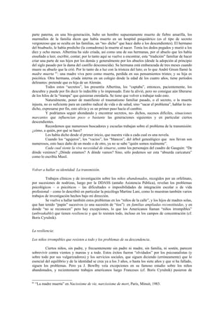parte paterna, en una bis-generación, hubo un hombre supuestamente muerto de fiebre amarilla, los
murmullos de la familia dicen que había muerto en un hospital psiquiátrico (es el tipo de secreto
vergonzoso que se oculta en las familias, un “no- dicho” que hace daño a los descendientes). El hermano
del bisabuelo, le había predicho (la comadrona) la muerte al nacer. Tenía los dedos pegados y murió a los
diez y ocho meses. Albertina ha sido criada, así como una de sus hermanas, por el abuelo que les había
enseñado a leer, escribir, contar; por lo tanto aquí se vuelve a encontrar, esta “tradición” familiar de hacer
criar una parte de sus hijos por los demás y generalmente por los abuelos (desde la adopción al principio
del siglo pasado por la dama del castillo desconocida). Su hermana está embarazada de tres meses cuando
muere su abuelo que la crió. Por lo tanto da a luz con la tristeza del luto; es lo que André Green llamó la
madre muerta 81: una madre viva pero como muerta, perdida en sus pensamientos tristes; y su hija es
psicótica. Otra hermana, criada interna en un colegio desde la edad de los cuatro años, tiene períodos
delirantes: pretende que es hija de un Alemán.
          Todos estos “secretos”, los presentía Albertina, los “captaba”, entonces, pacientemente, los
descubre y puede por fin decir lo indecible y lo impensado. Esto la alivió, pero no consigue aún liberarse
de los hilos de la “trampa” que quisieran enredarla. Se tiene que volver a trabajar todo esto.
          Naturalmente, poner de manifiesto el traumatismo familiar pasado, o el secreto, o la muerte
injusta, no es suficiente para un cambio radical de vida o de salud, sino “sacar el problema”, hablar lo no-
dicho, expresarse por fin, esto alivia y es un primer paso hacía el cambio.
          Y podríamos seguir ahondando y encontrar secretos, no- dichos, sucesos difíciles, situaciones
marcantes que influencian poco o bastante las generaciones siguientes y en particular ciertos
descendientes.
          Recordemos que numerosos buscadores y escuelas trabajan sobre el problema de la transmisión:
¿cómo, a quién, por qué se hace?
          Les había dicho desde el primer inicio, que nuestra vida a cada cual es una novela.
          Cuando los “agujeros”, los “vacíos”, los “blancos”, del árbol genealógico que nos llevan son
numerosos, esto hace daño de un modo o de otro, ya no se sabe “quién somos realmente”.
          Cada cual siente la viva necesidad de situarse, como los personajes del cuadro de Gauguin: “De
dónde venimos? ¿Dónde estamos? A dónde vamos? Sino, sólo podemos ser esta “absurda caricatura”
como lo escribía Musil.


Volver a hallar su identidad. La transmisión.

         Trabajos clínicos y de investigación sobre los niños abandonados, recogidos por un orfelinato,
por sucesiones de nodrizas, luego por la DDASS (antaño Asistencia Pública), revelan los problemas
psicológicos – o psicóticos – las dificultades o imposibilidades de integración escolar o de vida
profesional – como lo describió en particular la psicóloga Martine Lani, como lo muestran también varios
trabajos de investigación hechos bajo mi dirección.
         Se vuelve a hallar también estos problemas en los “niños de la calle”, y los hijos de madres solas,
que han tenido “papás” sucesivos (o una sucesión de “tíos”) en familias ampliadas reconstituidas, y en
donde “no se reconocen” pero hay excepciones, lo que los Americanos llaman “niños irrompibles”
(unbreakable) que tienen resiliencia y que lo resisten todo, incluso en los campos de concentración (cf.
Boris Cyrulnik).


La resiliencia:

Los niños irrompibles que resisten a todo y los problemas de su descendencia.

         Ciertos niños, sin padre, y frecuentemente sin padre ni madre, sin familia, ni sostén, parecen
sobrevivir contra vientos y mareas y a todo. Estos éxitos fueron “olvidados” por los psicoanalistas (y
sobre todo por sus vulgarizadores) y los servicios sociales, que siguen diciendo (erróneamente) que lo
esencial del equilibrio y de la identidad se crea ya a los 3 años, o hasta los siete años y que si ha fallado,
siguen los problemas. Pero ya J. Bowlby veía excepciones en su famoso estudio sobre los niños
abandonados, y recientemente trabajos americanos luego Franceses (cf. Boris Cyrulnik) pusieron de


81
     “La madre muerta” en Nacissisme de vie, narcissisme de mort, Paris, Minuit, 1983.
 