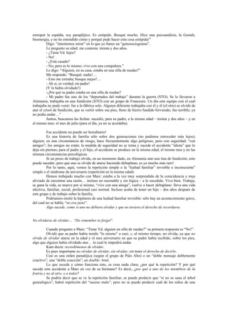 estropeé la espalda, soy parapléjico. Es estúpido. Busqué mucho. Hice una psicoanálisis, la Gestalt,
bioenergía, y no he entendido cómo y porqué pude hacer esta cosa estúpida!”
          Digo: “intentemos mirar” en lo que yo llamo un “genosociograma”.
          Le pregunto su edad: me contesta: treinta y dos años.
          - ¿Tiene Vd. hijos?
          - No!
          - ¿Está casado?
          - No; pero es lo mismo; vivo con una compañera.”
          Le digo: “Alguien, en su casa, estaba en una silla de ruedas?”
          Me responde: “Busqué; nadie!…
          - Esto me extraña; busque mejor!…
          - Ah sí, es verdad, mi padre!
          (Y lo había olvidado!)
          -¿Por qué su padre estaba en una silla de ruedas?
          - Mi padre fue uno de los “deportados del trabajo” durante la guerra (STO). Se lo llevaron a
Alemania; trabajaba en una fundición (STO) con un grupo de Franceses. Un día este equipo con el cual
trabajaba no pudo venir; fue a la fábrica solo. Alguien diferente trabajaba con él y él (el otro) se olvidó de
atar el crisol de fundición, que se vertió sobre sus pies, lleno de hierro fundido hirviendo; fue terrible; ya
no podía andar…”
          Juntos, buscamos las fechas: sucedió, para su padre, a la misma edad – treinta y dos años – y en
el mismo mes: el mes de julio (para el día, ya no se acordaba).

         Ese accidente no puede ser hereditario!
         Es una historia de familia sólo sobre dos generaciones (no pudimos retroceder más lejos);
alguien, en una circunstancia de riesgo, hace frecuentemente algo peligroso, pero con seguridad, “con
amigos”; los amigos no están; la medida de seguridad no se toma y sucede el accidente “idiota” que lo
deja sin piernas; para el padre y el hijo, el accidente se produce en la misma edad, el mismo mes y en las
mismas circunstancias psicológicas.
         Si un preso de trabajo olvida, en un momento dado, en Alemania atar una tina de fundición; esto
puede suceder; pero que uno se olvide de atarse haciendo deltaplano, es ya mucho más raro!
         Por lo tanto, aquí, vemos la repetición simple o la “lealtad familiar” invisible e inconsciente”
simple o el síndrome de aniversario (repetición en la misma edad).
         Hemos trabajado mucho con Marc: estaba a la vez muy sorprendido de la coincidencia y muy
aliviado de encontrar una razón… incluso no razonable y sin lógica – a lo sucedido. Vive bien. Trabaja,
se gana la vida, se mueve por sí mismo, “vive con una amiga”, vuelve a hacer deltaplano: lleva una vida
afectiva, familiar, social, profesional casi normal. Incluso acaba de tener un hijo – dos años después de
este grupo y de trabajo sobre la familia.
         Podríamos emitir la hipótesis de una lealtad familiar invisible: sólo hay un acontecimiento grave,
del cual no se habla; “no era justo”.
         Algo sucede, como si uno no debiera olvidar y que no tuviera el derecho de recordarse.


No olvidarse de olvidar… “Do remember to forget”.

          Cuando pregunto a Marc: “Tiene Vd. alguien en silla de ruedas?” su primera respuesta es “No!”.
          Olvidó que su padre había tenido “lo mismo” o casi; y, al mismo tiempo, no olvida, ya que no
olvida de olvidar atarse en la edad y el mes aniversario en que su padre había recibido, sobre los pies,
algo que alguien había olvidado atar… lo cual le impedirá andar.
          Kant decía: recordémonos de olvidar.
          Es pues importante no olvidar de olvidar, sin olvidar, sin tener el derecho de decirlo.
          Casi es una orden paradójica (según el grupo de Palo Alto) o un “doble mensaje doblemente
coactivo”, una “doble coacción”, un double- bind.
          Lo que sucede y cómo funciona esto, es cosa nada clara; ¿por qué la repetición? Y por qué
sucede este accidente a Marc en vez de su hermano? Es decir, ¿por qué a uno de los miembros de la
fratría y no al otro, o a todos?
          Se podría decir que se ve la repetición familiar; se puede predecir que “si no se sana el árbol
genealógico”, habrá repetición del “suceso malo”, pero no se puede predecir cuál de los niños de una
 