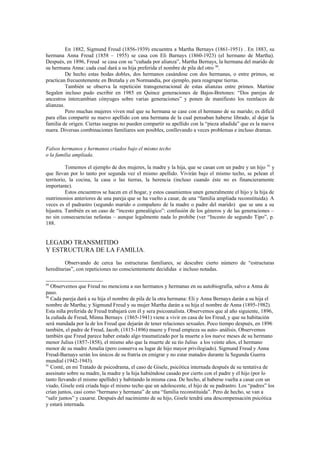 En 1882, Sigmund Freud (1856-1939) encuentra a Martha Bernays (1861-1951) . En 1883, su
hermana Anna Freud (1858 – 1955) se casa con Eli Barnays (1860-1923) (el hermano de Martha).
Después, en 1896, Freud se casa con su “cuñada por alianza”, Martha Bernays, la hermana del marido de
su hermana Anna: cada cual dará a su hija preferida el nombre de pila del otro 90.
          De hecho estas bodas dobles, dos hermanos casándose con dos hermanas, o entre primos, se
practican frecuentemente en Bretaña y en Normandía, por ejemplo, para reagrupar tierras.
          También se observa la repetición transgeneracional de estas alianzas entre primos. Martine
Segalen incluso pudo escribir en 1985 en Quince generaciones de Bajos-Bretones: “Dos parejas de
ancestros intercambian cónyuges sobre varias generaciones” y ponen de manifiesto los reenlaces de
alianzas.
          Pero muchas mujeres viven mal que su hermana se case con el hermano de su marido; es difícil
para ellas compartir su nuevo apellido con una hermana de la cual pensaban haberse librado, al dejar la
familia de origen. Ciertas suegras no pueden compartir su apellido con la “pieza añadida” que es la nueva
nuera. Diversas combinaciones familiares son posibles, conllevando a veces problemas e incluso dramas.


Falsos hermanos y hermanos criados bajo el mismo techo
o la familia ampliada.

          Tomemos el ejemplo de dos mujeres, la madre y la hija, que se casan con un padre y un hijo 91 y
que llevan por lo tanto por segunda vez el mismo apellido. Vivirán bajo el mismo techo, se pelean el
territorio, la cocina, la casa o las tierras, la herencia (incluso cuando éste no es financieramente
importante).
          Estos encuentros se hacen en el hogar, y estos casamientos unen generalmente el hijo y la hija de
matrimonios anteriores de una pareja que se ha vuelto a casar, de una “familia ampliada reconstituida). A
veces es el padrastro (segundo marido o compañero de la madre o padre del marido) que se une a su
hijastra. También es un caso de “incesto genealógico”: confusión de los géneros y de las generaciones –
no sin consecuencias nefastas – aunque legalmente nada lo prohibe (ver “Incesto de segundo Tipo”, p.
188.


LEGADO TRANSMITIDO
Y ESTRUCTURA DE LA FAMILIA.
         Observando de cerca las estructuras familiares, se descubre cierto número de “estructuras
hereditarias”, con repeticiones no conscientemente decididas e incluso notadas.

89
   Observemos que Freud no menciona a sus hermanos y hermanas en su autobiografía, salvo a Anna de
paso.
90
   Cada pareja dará a su hija el nombre de pila de la otra hermana: Eli y Anna Bernays darán a su hija el
nombre de Martha; y Sigmund Freud y su mujer Martha darán a su hija el nombre de Anna (1895-1982).
Esta niña preferida de Freud trabajará con él y sera psicoanalista. Observemos que al año siguiente, 1896,
la cuñada de Freud, Minna Bernays (1865-1941) viene a vivir en casa de los Freud, y que su habitación
será mandada por la de los Freud que dejarán de tener relaciones sexuales. Poco tiempo después, en 1896
también, el padre de Freud, Jacob, (1815-1896) muere y Freud empieza su auto- análisis. Observemos
también que Freud parece haber estado algo traumatizado por la muerte a los nueve meses de su hermano
menor Julius (1857-1858), el mismo año que la muerte de su tío Julius a los veinte años, el hermano
menor de su madre Amalia (pero conserva su lugar de hijo mayor privilegiado). Sigmund Freud y Anna
Freud-Barnays serán los únicos de su fratría en emigrar y no estar matados durante la Segunda Guerra
mundial (1942-1943).
91
   Conté, en mi Tratado de psicodrama, el caso de Gisele, psicótica internada después de su tentativa de
asesinato sobre su madre, la madre y la hija habiéndose casado por cierto con el padre y el hijo (por lo
tanto llevando el mismo apellido) y habitando la misma casa. De hecho, al haberse vuelta a casar con un
viudo, Gisele está criada bajo el mismo techo que un adolescente, el hijo de su padrastro. Los “padres” los
crían juntos, casi como “hermano y hermana” de una “familia reconstituida”. Pero de hecho, se van a
“salir juntos” y casarse. Después del nacimiento de su hijo, Gisele tendrá una descompensación psicótica
y estará internada.
 