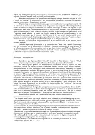 explora hoy la emergencia, por el genosociograma y lo transgeneracional, pasa también por Moreno, que
se puede justamente nombrar como uno de los padres fundadores.
          Entre los conceptos claves de Moreno, para esta búsqueda, citemos primero el concepto de “tele”
(“mezcla de empatía”, de transferencia y de “comunicación verdadera”, comunicación positiva o
negativa, inconsciente, a distancia, entre personas).
          Citemos luego la representación imaginada por Moreno de las relaciones significativas en la vida
de cada cual: el átomo social. Se inscriben en él las personas que componen “el mundo personal del
sujeto”: su familia, sus amigos, sus familiares, sus vecinos, sus colegas de trabajo o de deporte, los que
son presentes por el amor o presentes en su vida por el odio, que estén muertos o vivos: generalmente el
sujeto (el protagonista) es quien trabaja en la pizarra. Se sitúan estas personas según una distancia social
13
   particular a cada relación y se puede, por ejemplo, mandar al diablo (y lejos en la pizarra) en esta
configuración una suegra que le molesta y escribir cerca de sí a una abuela muerta, querida y muy
presente. En el átomo social, el sujeto empieza generalmente por situarse y colocarse (“soy yo, aquí) pero
otros sólo se ubican luego, después de su familia de origen, en un dibujo completado.
          El átomo social enseña la imagen de una vida, de sus ramificaciones, de sus intereses, de sus
sueños o angustias.
          Se podría decir que el átomo social, es un genosociograma 14 en el “aquí y ahora”. Se completa,
para los “morenianos” por la red sociométrica (afectiva) y el estatuto sociométrico (la “cota de amor” de
un individuo en su grupo). Son proyecciones afectivas que figura el átomo social. Moreno define en Who
shall survive “el átomo social”, esta representación del mundo personal de una persona: “el núcleo interno
y externo de las personas emocionalmente vinculadas al sujeto”.


Genograma y genosociograma:

         Recordemos que el profesor Henri Collomb15 desarrolló en Dakar ( traído a Niza en 1978), la
técnica del genosociograma, salida de las reflexiones de Moreno, que estamos desarrollando.
         El genosociograma permite una representación sociométrica (afectiva) figurada del árbol
genealógico familiar, con sus características de apellidos, nombres, lugares, fechas, marcas, vínculos y
principales sucesos de vida: nacimientos, bodas, fallecimientos, enfermedades importantes, accidentes,
traslados, ocupaciones, jubilación. El genosociograma es una representación del árbol genealógico
comentado (genograma) con una puesta de manifiesto, por flechas sociométricas, de los diferentes tipos
de relaciones del sujeto, con relación a su entorno y a los lazos entre los diferentes personajes: de la
copresencia, de la cohabitación, de la coacción, de las diadas, de los triángulos, de las exclusiones…
“quién vive con quién bajo el mismo techo” y “come en la mima olla”, quién cría a los hijos de quién,
quién huye y a dónde, quién llega (nacimiento, traslado) en el momento en que otro se va (muere o se va),
quién sustituye a quién en la familia, y cómo se hacen las reparticiones… sobre todo después de una
muerte (herencias, donaciones) los favorecidos, los desfavorecidos, las “injusticias” (las cuentas
familiares y sociales), las repeticiones…
         Algunos relacionan el origen del genograma con una conferencia de Murray Bowen de 1967
sobre la terapia familiar; pero se podría decir que el genograma ha salido de las primeras reflexiones
sobre los lazos familiares complejos, hechas por Moreno – y su átomo social – sin que los diversos
practicantes de la terapia familiar sistémica y del genograma describan esta “genealogía histórica”.
         Los utilizadores ahondan más o menos en las relaciones, los lazos, los pormenores.

13
   La “distancia social” es un concepto de psicología social indicando en qué medida tal o cual persona
está psicológicamente cerca o lejos de la persona, teniendo en cuenta la distancia geográfica. Por ejemplo,
Brasil y su carnaval está más cercano a la gente de Niza que Alemania o Bélgica – o mi abuelo muerto
más presente que mi vecino de rellano.
14
   Genosociograma, de genealogía (árbol genealógico) y de sociograma (representación de los vínculos,
relaciones), es decir del árbol genealógico con sus hechos señalados, los acontecimientos importantes
(life events) y puesta de manifiesto gráficamente de los lazos afectivos.
  El genograma es un árbol genealógico comentado, con algunas señales, utilizado sobre todo en terapia
sistémica y por sociólogos que no son psicoanalistas y por lo tanto “ahondan” menos en los relatos de
vida a la búsqueda de vínculos ocultos o inconscientes, lo cual hacemos en el genosociograma: el
genosociograma es un genograma más investigado.
15
   Collomb, Henri (1977), “La muerte como organizadora de síndromes psicosomáticos en África”,
Psicopatología Africana, XII, 2: 137-147.
 