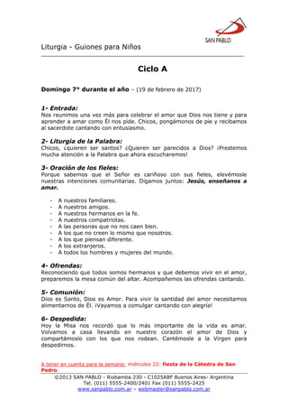 Liturgia - Guiones para Niños
__________________________________________________________________
©2013 SAN PABLO - Riobamba 230 - C1025ABF Buenos Aires- Argentina
Tel. (011) 5555-2400/2401 Fax (011) 5555-2425
www.sanpablo.com.ar – webmaster@sanpablo.com.ar
Ciclo A
Domingo 7° durante el año – (19 de febrero de 2017)
1- Entrada:
Nos reunimos una vez más para celebrar el amor que Dios nos tiene y para
aprender a amar como Él nos pide. Chicos, pongámonos de pie y recibamos
al sacerdote cantando con entusiasmo.
2- Liturgia de la Palabra:
Chicos, ¿quieren ser santos? ¿Quieren ser parecidos a Dios? ¡Prestemos
mucha atención a la Palabra que ahora escucharemos!
3- Oración de los fieles:
Porque sabemos que el Señor es cariñoso con sus fieles, elevémosle
nuestras intenciones comunitarias. Digamos juntos: Jesús, enseñanos a
amar.
- A nuestros familiares.
- A nuestros amigos.
- A nuestros hermanos en la fe.
- A nuestros compatriotas.
- A las personas que no nos caen bien.
- A los que no creen lo mismo que nosotros.
- A los que piensan diferente.
- A los extranjeros.
- A todos los hombres y mujeres del mundo.
4- Ofrendas:
Reconociendo que todos somos hermanos y que debemos vivir en el amor,
preparemos la mesa común del altar. Acompañemos las ofrendas cantando.
5- Comunión:
Dios es Santo, Dios es Amor. Para vivir la santidad del amor necesitamos
alimentarnos de Él. ¡Vayamos a comulgar cantando con alegría!
6- Despedida:
Hoy la Misa nos recordó que lo más importante de la vida es amar.
Volvamos a casa llevando en nuestro corazón el amor de Dios y
compartámoslo con los que nos rodean. Cantémosle a la Virgen para
despedirnos.
A tener en cuenta para la semana: miércoles 22: fiesta de la Cátedra de San
Pedro.
 