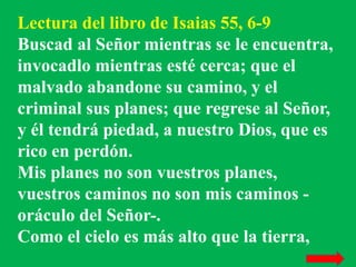 Lectura del libro de Isaias 55, 6-9 
Buscad al Señor mientras se le encuentra, 
invocadlo mientras esté cerca; que el 
mal...