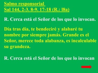 Salmo responsorial 
Sal 144, 2-3. 8-9. 17-18 (R.: l8a) 
R. Cerca está el Señor de los que lo invocan. 
Día tras día, te be...