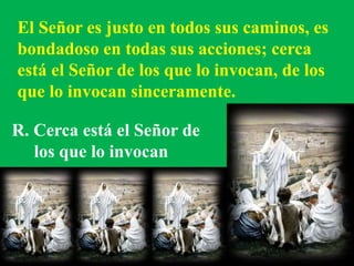 El Señor es justo en todos sus caminos, es 
bondadoso en todas sus acciones; cerca 
está el Señor de los que lo invocan, d...