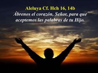 Aleluya Cf. Hch 16, 14b 
Ábrenos el corazón, Señor, para que 
aceptemos las palabras de tu Hijo. 
 