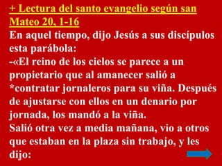 + Lectura del santo evangelio según san 
Mateo 20, 1-16 
En aquel tiempo, dijo Jesús a sus discípulos 
esta parábola: 
-«E...