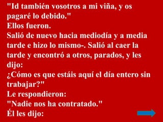 "Id también vosotros a mi viña, y os 
pagaré lo debido." 
Ellos fueron. 
Salió de nuevo hacia mediodía y a media 
tarde e ...