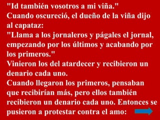 "Id también vosotros a mi viña." 
Cuando oscureció, el dueño de la viña dijo 
al capataz: 
"Llama a los jornaleros y págal...