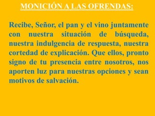 MONICIÓN A LAS OFRENDAS: 
Recibe, Señor, el pan y el vino juntamente 
con nuestra situación de búsqueda, 
nuestra indulgen...