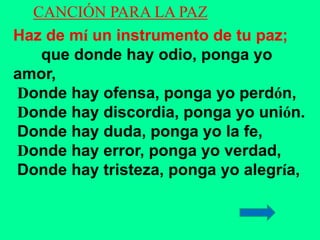 CANCIÓN PARA LA PAZ 
Haz de mí un instrumento de tu paz; 
que donde hay odio, ponga yo 
amor, 
Donde hay ofensa, ponga yo ...