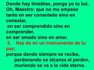 Donde hay tinieblas, ponga yo tu luz. 
Oh, Maestro: que no me empeñe 
tanto en ser consolado sino en 
consolar, 
en ser co...