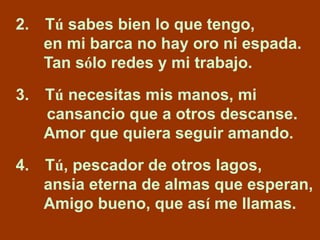 2. Tú sabes bien lo que tengo, 
en mi barca no hay oro ni espada. 
Tan sólo redes y mi trabajo. 
3. Tú necesitas mis manos...