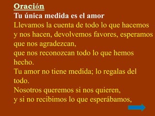 Oración 
Tu única medida es el amor 
Llevamos la cuenta de todo lo que hacemos 
y nos hacen, devolvemos favores, esperamos...