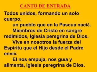CANTO DE ENTRADA 
Todos unidos, formando un solo 
cuerpo, 
un pueblo que en la Pascua nació. 
Miembros de Cristo en sangre...