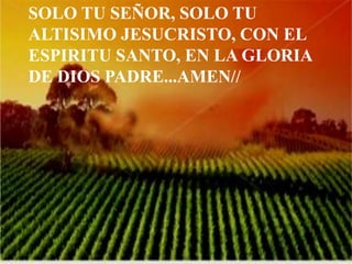SOLO TU SEÑOR, SOLO TU 
ALTISIMO JESUCRISTO, CON EL 
ESPIRITU SANTO, EN LA GLORIA 
DE DIOS PADRE...AMEN// 
 