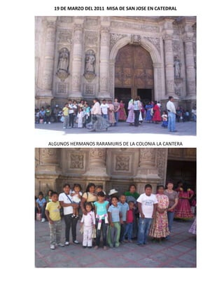 19 DE MARZO DEL 2011 MISA DE SAN JOSE EN CATEDRAL<br />ALGUNOS HERMANOS RARAMURIS DE LA COLONIA LA CANTERA<br />EL PBRO. FERNANDO LEGARRETA HUERTA FUE NOMBRADO PARROCO PERSONAL DE SAN JOSE DE LA TARAHUMARA.<br />NUESTRO ARZOBISPO MONS. CONSTANCIO MIRANDA WECKMANN PRESIDIO LA SANTA MISA.<br />¿QUÉ ESTAMOS HACIENDO PARA EVANGELIZAR A NUESTROS HERMANOS TARAHUMARAS? SI QUIERES SERVIR A DIOS EN LA PASTORAL SOCIAL—DIMENSION PASTORAL INDIGENA—LLAMA AL 614-2-47-61-24 CON LA SRA. ISELA HERNANDEZ<br />