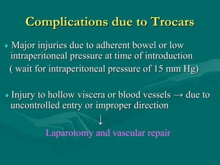 Complications due to TrocarsComplications due to Trocars
♦♦ Major injuries due to adherent bowel or lowMajor injuries due to adherent bowel or low
intraperitoneal pressure at time of introductionintraperitoneal pressure at time of introduction
( wait for intraperitoneal pressure of 15 mm Hg)( wait for intraperitoneal pressure of 15 mm Hg)
♦♦ Injury to hollow viscera or blood vesselsInjury to hollow viscera or blood vessels → due to→ due to
uncontrolled entry or improper directionuncontrolled entry or improper direction
↓↓
Laparotomy and vascular repair
 