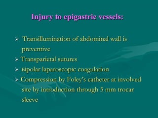Injury to epigastric vessels:Injury to epigastric vessels:
 Transillumination of abdominal wall isTransillumination of abdominal wall is
preventivepreventive
 Transparietal suturesTransparietal sutures
 BBipolar laparoscopic coagulationipolar laparoscopic coagulation
 Compression by Foley’s catheter at involvedCompression by Foley’s catheter at involved
site by introduction through 5 mm trocarsite by introduction through 5 mm trocar
sleevesleeve
 