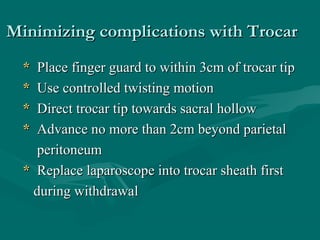 Minimizing complications with TrocarMinimizing complications with Trocar
** Place finger guard to within 3cm of trocar tipPlace finger guard to within 3cm of trocar tip
** Use controlled twisting motionUse controlled twisting motion
** Direct trocar tip towards sacral hollowDirect trocar tip towards sacral hollow
** Advance no more than 2cm beyond parietalAdvance no more than 2cm beyond parietal
peritoneumperitoneum
** Replace laparoscope into trocar sheath firstReplace laparoscope into trocar sheath first
during withdrawalduring withdrawal
 