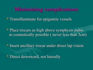 Minimizing complicationsMinimizing complications
** Transilluminate for epigastric vesselsTransilluminate for epigastric vessels
** Place trocars as high above symphysis pubisPlace trocars as high above symphysis pubis
as cosmetically possible ( never less than 3cm)as cosmetically possible ( never less than 3cm)
** Insert ancillary trocar under direct lap visionInsert ancillary trocar under direct lap vision
** Direct downward, not laterallyDirect downward, not laterally
 