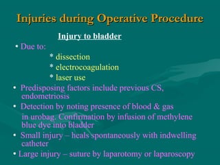 Injuries during Operative ProcedureInjuries during Operative Procedure
Injury to bladder
 Due to:
* dissection
* electrocoagulation
* laser use
 Predisposing factors include previous CS,
endometriosis
 Detection by noting presence of blood & gas
in urobag. Confirmation by infusion of methylene
blue dye into bladder
 Small injury – heals spontaneously with indwelling
catheter
 Large injury – suture by laparotomy or laparoscopy
 