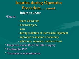 Injuries during OperativeInjuries during Operative
Procedure…Procedure… contd.contd.
Injury to ureterInjury to ureter
**Due to:Due to:
-- sharp dissectionsharp dissection
-- electrosurgeryelectrosurgery
-- laserlaser
-- during isolation of uterosacral ligamentduring isolation of uterosacral ligament
-- improper evaluation of anatomyimproper evaluation of anatomy
-- adhesions, myomas, endometriosisadhesions, myomas, endometriosis
** Diagnosis madeDiagnosis made 48-72 hrs after surgery48-72 hrs after surgery
** Confirm by IVPConfirm by IVP
** Treatment is reanastomosisTreatment is reanastomosis
 