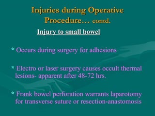 Injuries during OperativeInjuries during Operative
Procedure…Procedure… contd.contd.
Injury to small bowelInjury to small bowel
* Occurs during surgery for adhesions
* Electro or laser surgery causes occult thermal
lesions- apparent after 48-72 hrs.
* Frank bowel perforation warrants laparotomy
for transverse suture or resection-anastomosis
 