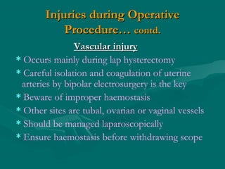 Injuries during OperativeInjuries during Operative
Procedure…Procedure… contd.contd.
Vascular injuryVascular injury
* Occurs mainly during lap hysterectomy
* Careful isolation and coagulation of uterine
arteries by bipolar electrosurgery is the key
* Beware of improper haemostasis
* Other sites are tubal, ovarian or vaginal vessels
* Should be managed laparoscopically
* Ensure haemostasis before withdrawing scope
 