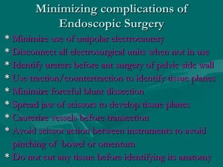Minimizing complications ofMinimizing complications of
Endoscopic SurgeryEndoscopic Surgery
** Minimize use of unipolar electrocauteryMinimize use of unipolar electrocautery
** Disconnect all electrosurgical units when not in useDisconnect all electrosurgical units when not in use
** Identify ureters before ant surgery of pelvic side wallIdentify ureters before ant surgery of pelvic side wall
** Use traction/countertraction to identify tissue planesUse traction/countertraction to identify tissue planes
** Minimize forceful blunt dissectionMinimize forceful blunt dissection
** Spread jaw of scissors to develop tissue planesSpread jaw of scissors to develop tissue planes
** Cauterize vessels before transectionCauterize vessels before transection
** Avoid scissor action between instruments to avoidAvoid scissor action between instruments to avoid
pinching of bowel or omentumpinching of bowel or omentum
** Do not cut any tissue before identifying its anatomyDo not cut any tissue before identifying its anatomy
 