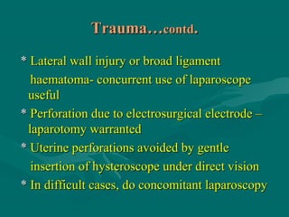 Trauma…Trauma…contdcontd..
** Lateral wall injury or broad ligamentLateral wall injury or broad ligament
haematoma- concurrent use of laparoscopehaematoma- concurrent use of laparoscope
usefuluseful
** Perforation due to electrosurgical electrode –Perforation due to electrosurgical electrode –
laparotomy warrantedlaparotomy warranted
** Uterine perforations avoided by gentleUterine perforations avoided by gentle
insertion of hysteroscope under direct visioninsertion of hysteroscope under direct vision
** In difficult cases, do concomitant laparoscopyIn difficult cases, do concomitant laparoscopy
 