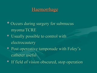 HaemorrhageHaemorrhage
** Occurs during surgery for submucusOccurs during surgery for submucus
myoma/TCREmyoma/TCRE
** Usually possible to control withUsually possible to control with
electrocauteryelectrocautery
** Post opereative tamponade with Foley’sPost opereative tamponade with Foley’s
catheter usefulcatheter useful
** If field of vision obscured, stop operationIf field of vision obscured, stop operation
 