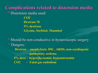 Complications related to distension mediaComplications related to distension media
** Distension media used:Distension media used:
CO2CO2
Dextran-70Dextran-70
5% dextrose5% dextrose
Glycine, Sorbitol, MannitolGlycine, Sorbitol, Mannitol
** Should be non-conductive in hysteroscopic surgeryShould be non-conductive in hysteroscopic surgery
** Dangers:Dangers:
Dextran - anaphylaxis, DIC, ARDS, non-cardiogenicDextran - anaphylaxis, DIC, ARDS, non-cardiogenic
pulmonary oedemapulmonary oedema
5% dext - hyperglycaemia, hyponatraemia5% dext - hyperglycaemia, hyponatraemia
CO2 – Fatal gas embolismCO2 – Fatal gas embolism
 