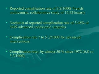 • Reported complication rate of 3.2/1000( FrenchReported complication rate of 3.2/1000( French
multicentric, collaborative study of 15,521cases)multicentric, collaborative study of 15,521cases)
• Nezhat et al reported complication rate of 3.08% ofNezhat et al reported complication rate of 3.08% of
6949 advanced endoscopic surgeries6949 advanced endoscopic surgeries
• Complication rate ↑ to 5 .2/1000 for advancedComplication rate ↑ to 5 .2/1000 for advanced
interventionsinterventions
• Complication rateComplication rate↓↓ by almost 50 % since 1972 (6.8 vsby almost 50 % since 1972 (6.8 vs
3.2/1000)3.2/1000)
 