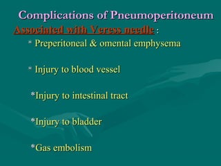 Complications of PneumoperitoneumComplications of Pneumoperitoneum
Associated with Veress needleAssociated with Veress needle ::
** Preperitoneal & omental emphysemaPreperitoneal & omental emphysema
** Injury to blood vesselInjury to blood vessel
**Injury to intestinal tractInjury to intestinal tract
**Injury to bladderInjury to bladder
**Gas embolismGas embolism
 
